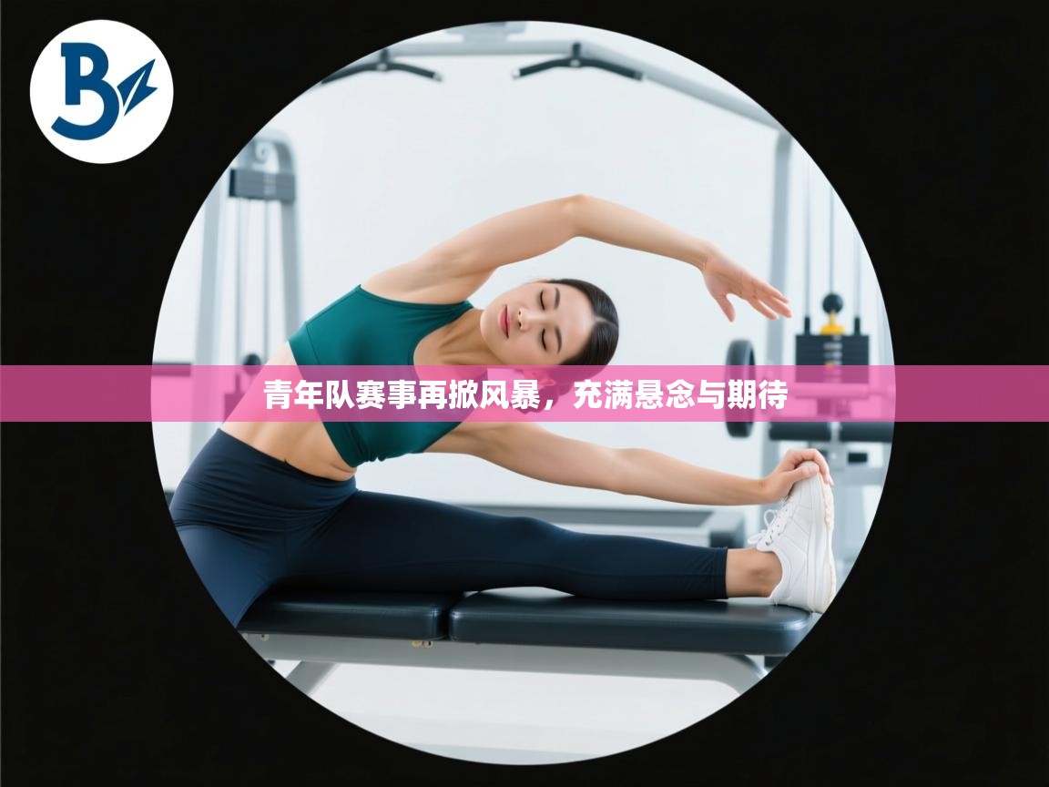 青年队赛事再掀风暴，充满悬念与期待  第1张